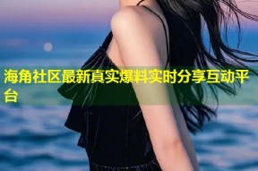 海角社区最新真实爆料实时分享互动平台