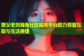 慈父老刘海角社区服务平台助力邻里互助与生活便捷