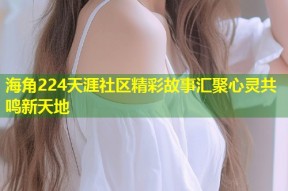 海角224天涯社区精彩故事汇聚心灵共鸣新天地