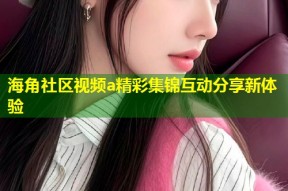 海角社区视频a精彩集锦互动分享新体验
