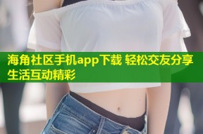 海角社区手机app下载 轻松交友分享生活互动精彩