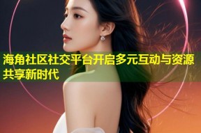 海角社区社交平台开启多元互动与资源共享新时代