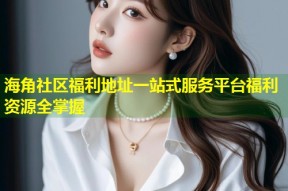 海角社区福利地址一站式服务平台福利资源全掌握