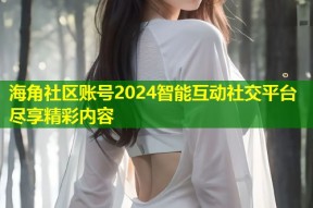 海角社区账号2024智能互动社交平台尽享精彩内容