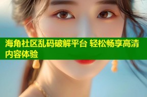 海角社区乱码破解平台 轻松畅享高清内容体验