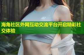 海角社区外网互动交流平台开启精彩社交体验