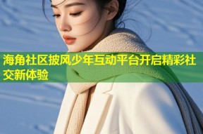 海角社区披风少年互动平台开启精彩社交新体验