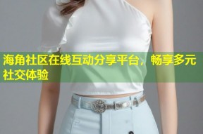 海角社区在线互动分享平台，畅享多元社交体验