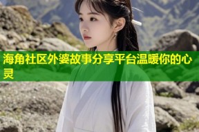 海角社区外婆故事分享平台温暖你的心灵
