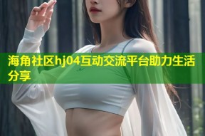 海角社区hj04互动交流平台助力生活分享