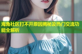 海角社区打不开原因揭秘及热门交流功能全解析