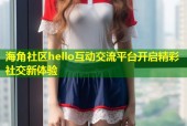 海角社区hello互动交流平台开启精彩社交新体验