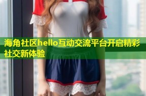 海角社区hello互动交流平台开启精彩社交新体验
