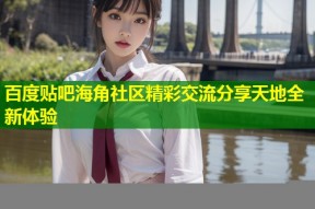 百度贴吧海角社区精彩交流分享天地全新体验