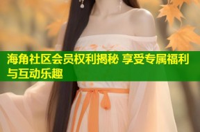 海角社区会员权利揭秘 享受专属福利与互动乐趣