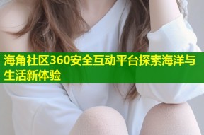 海角社区360安全互动平台探索海洋与生活新体验