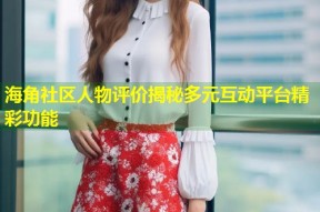 海角社区人物评价揭秘多元互动平台精彩功能