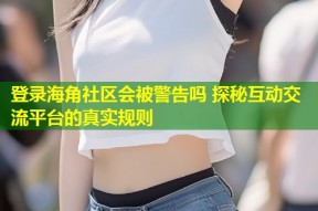 登录海角社区会被警告吗 探秘互动交流平台的真实规则