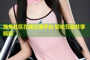 海角社区在线交流平台 轻松互动共享精彩