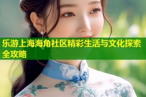 乐游上海海角社区精彩生活与文化探索全攻略