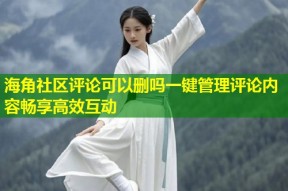 海角社区评论可以删吗一键管理评论内容畅享高效互动