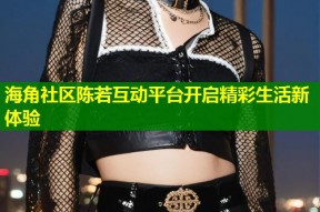 海角社区陈若互动平台开启精彩生活新体验