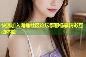 快速加入海角社区论坛群聊畅享精彩互动体验