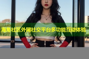 海角社区外网社交平台多功能互动体验