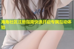 海角社区注册指南快速开启专属互动体验