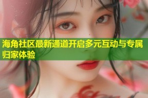 海角社区最新通道开启多元互动与专属归家体验