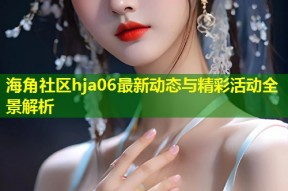 海角社区hja06最新动态与精彩活动全景解析