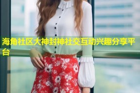 海角社区大神封神社交互动兴趣分享平台