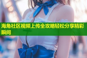 海角社区视频上传全攻略轻松分享精彩瞬间