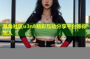 海角社区u3n8精彩互动分享平台等你加入
