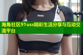 海角社区91uss精彩生活分享与互动交流平台