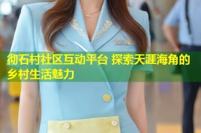 彻石村社区互动平台 探索天涯海角的乡村生活魅力