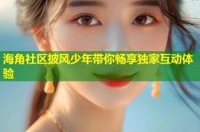海角社区披风少年带你畅享独家互动体验