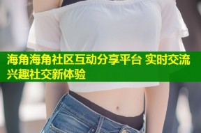 海角海角社区互动分享平台 实时交流兴趣社交新体验