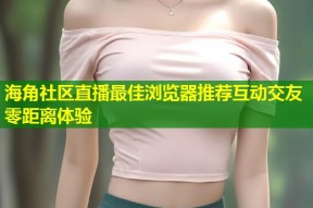 海角社区直播最佳浏览器推荐互动交友零距离体验