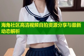 海角社区高清视频自拍资源分享与最新动态解析
