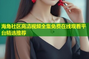 海角社区高清视频全集免费在线观看平台精选推荐