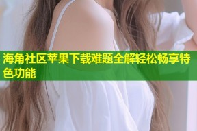 海角社区苹果下载难题全解轻松畅享特色功能