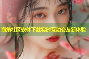 海角社区软件下载实时互动交友新体验