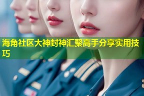 海角社区大神封神汇聚高手分享实用技巧