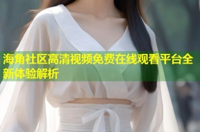 海角社区高清视频免费在线观看平台全新体验解析