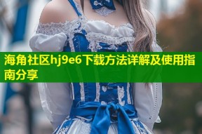 海角社区hj9e6下载方法详解及使用指南分享
