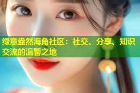 绿意盎然海角社区：社交、分享、知识交流的温馨之地