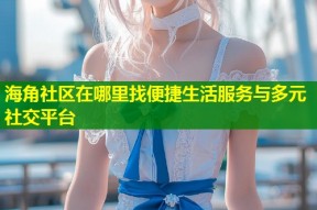 海角社区在哪里找便捷生活服务与多元社交平台