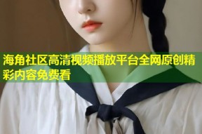 海角社区高清视频播放平台全网原创精彩内容免费看