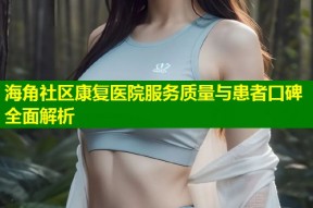 海角社区康复医院服务质量与患者口碑全面解析